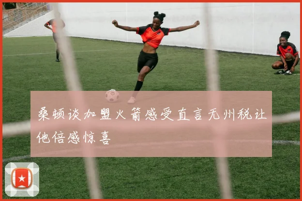 桑顿谈加盟火箭感受直言无州税让他倍感惊喜