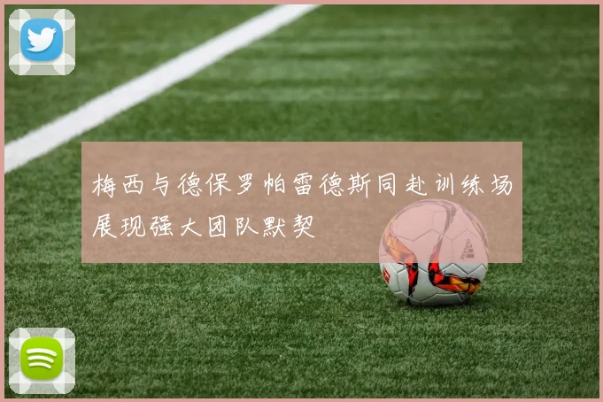 梅西与德保罗帕雷德斯同赴训练场展现强大团队默契