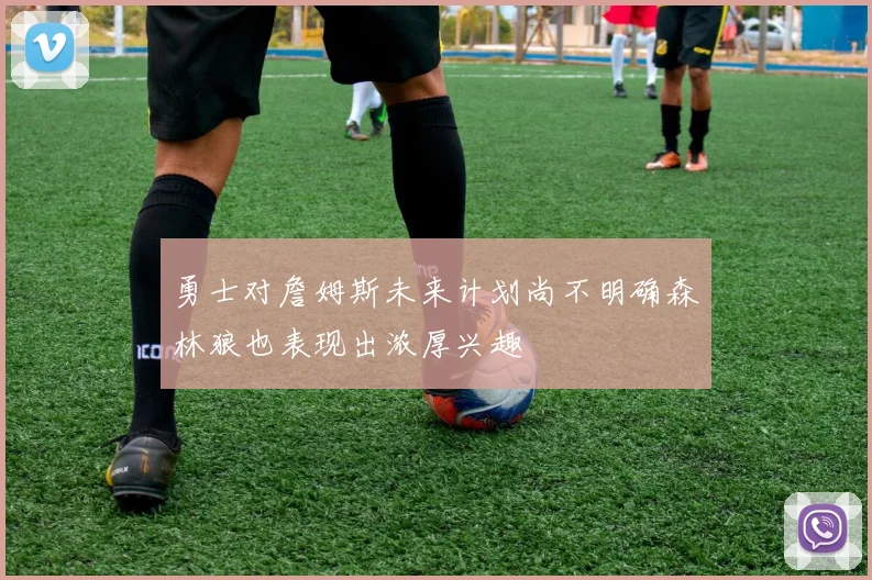 勇士对詹姆斯未来计划尚不明确森林狼也表现出浓厚兴趣