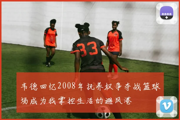 韦德回忆2008年抚养权争夺战篮球场成为我掌控生活的避风港