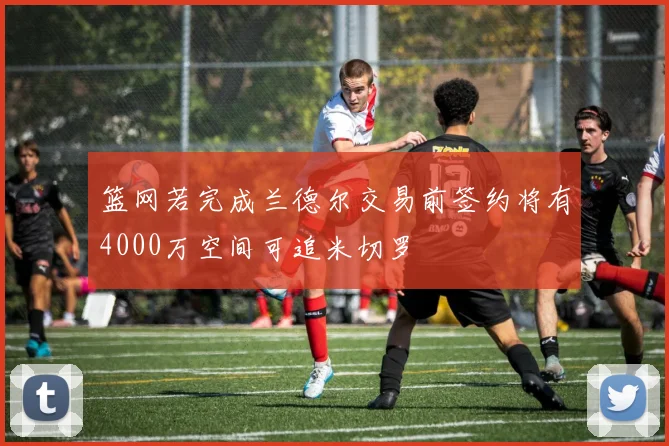 篮网若完成兰德尔交易前签约将有4000万空间可追米切罗