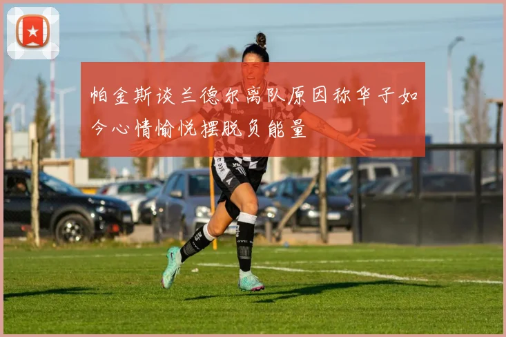帕金斯谈兰德尔离队原因称华子如今心情愉悦摆脱负能量