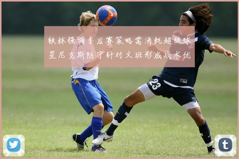 铁林强调季后赛策略需消耗超级球星尼克斯防守针对文班形成战术优势