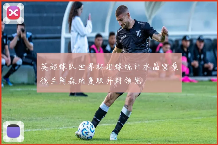英超球队世界杯进球统计水晶宫桑德兰阿森纳曼联并列领先