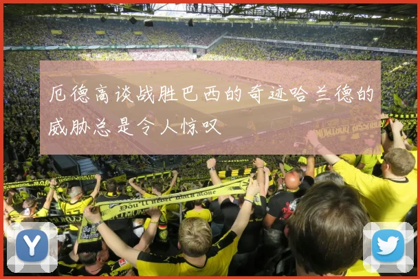厄德高谈战胜巴西的奇迹哈兰德的威胁总是令人惊叹