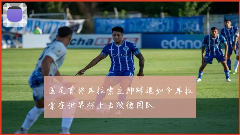 国足曾将库拉索主帅辞退如今库拉索在世界杯上击败德国队