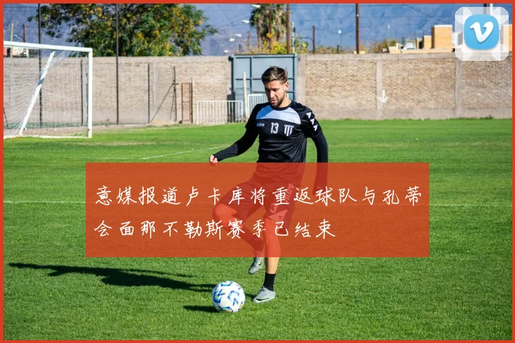 意媒报道卢卡库将重返球队与孔蒂会面那不勒斯赛季已结束