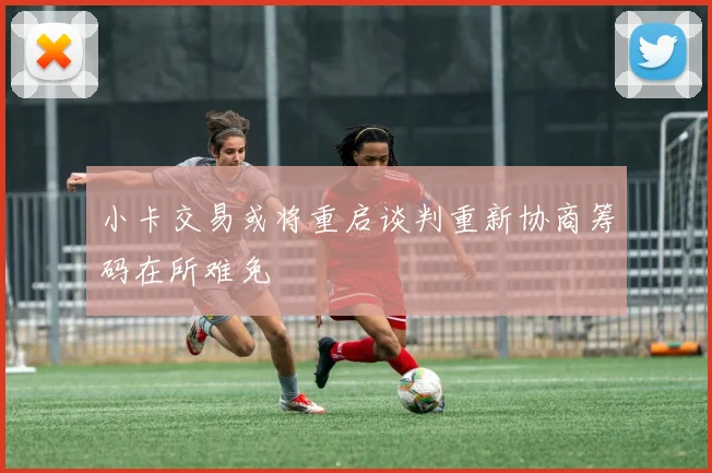 小卡交易或将重启谈判重新协商筹码在所难免