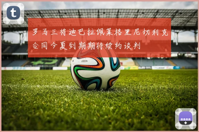 罗马三将迪巴拉佩莱格里尼切利克合同今夏到期期待续约谈判