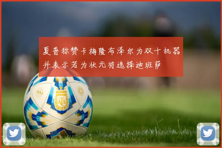 夏普称赞卡梅隆布泽尔为双十机器并表示若为状元将选择迪班萨