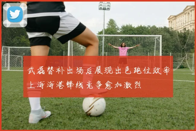武磊替补出场后展现出色跑位效率上海海港锋线竞争愈加激烈