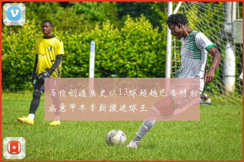 马伦创造历史以13球超越巴洛特利成意甲冬季新援进球王