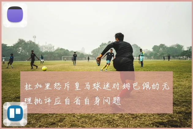 杜加里怒斥皇马球迷对姆巴佩的无理批评应自省自身问题