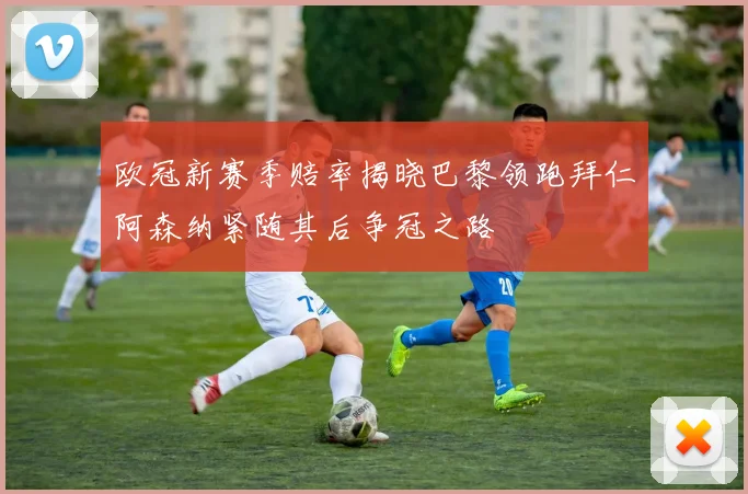 欧冠新赛季赔率揭晓巴黎领跑拜仁阿森纳紧随其后争冠之路