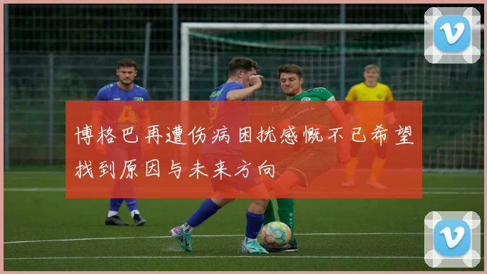 博格巴再遭伤病困扰感慨不已希望找到原因与未来方向