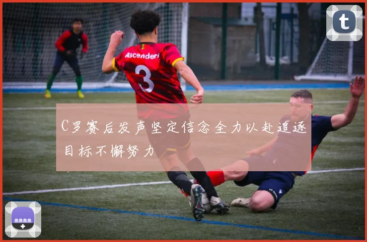 C罗赛后发声坚定信念全力以赴追逐目标不懈努力