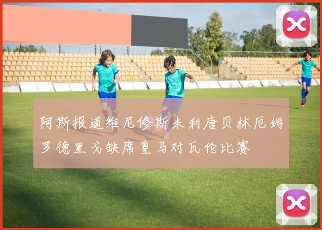 阿斯报道维尼修斯米利唐贝林厄姆罗德里戈缺席皇马对瓦伦比赛