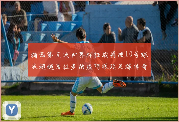 梅西第五次世界杯征战再披10号球衣超越马拉多纳成阿根廷足球传奇