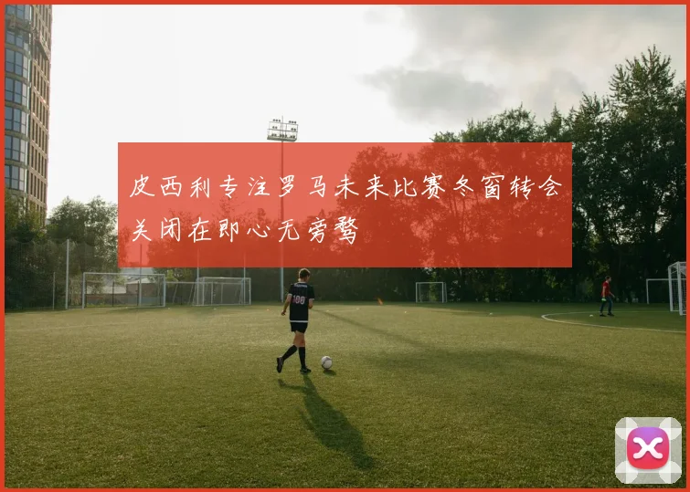 皮西利专注罗马未来比赛冬窗转会关闭在即心无旁骛