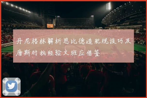 丹尼格林解析恩比德造犯规技巧及唐斯对抗经验文班应借鉴
