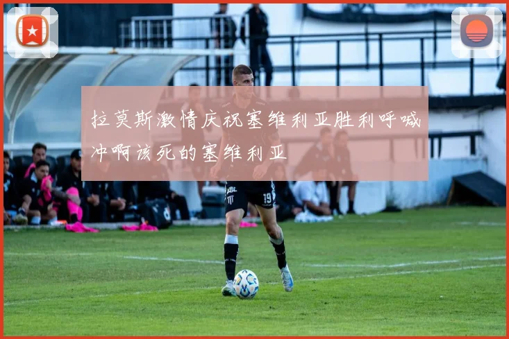 拉莫斯激情庆祝塞维利亚胜利呼喊冲啊该死的塞维利亚